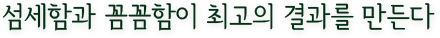 섬세함과 꼼꼼함이 최고의 결과를 만든다