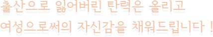출산으로 잃어버린 탄력은 올리고 여성으로써의 자신감을 채워드립니다 !