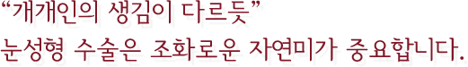 “개개인의 생김이 다르듯” 눈성형 수술은 조화로운 자연미가 중요합니다.