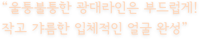 “울퉁불퉁한 광대라인은 부드럽게! 작고 갸름한 입체적인 얼굴 완성”