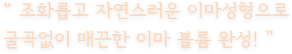 “ 조화롭고 자연스러운 이마성형으로 굴곡없이 매끈한 이마 볼륨 완성! ”