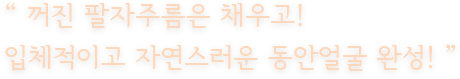 “ 꺼진 팔자주름은 채우고! 입체적이고 자연스러운 동안얼굴 완성! ”